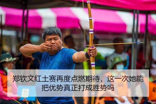 郑钦文红土赛再度点燃期待，这一次她能把优势真正打成胜势吗