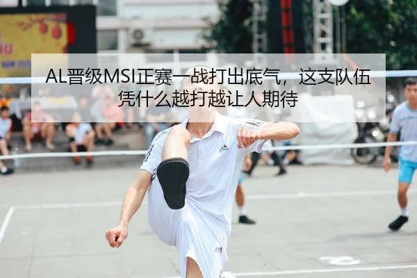 AL晋级MSI正赛一战打出底气，这支队伍凭什么越打越让人期待