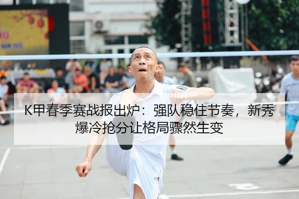 K甲春季赛战报出炉：强队稳住节奏，新秀爆冷抢分让格局骤然生变